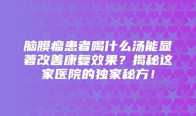 脑膜瘤患者喝什么汤能显著改善康复效果？揭秘这家医院的独家秘方！