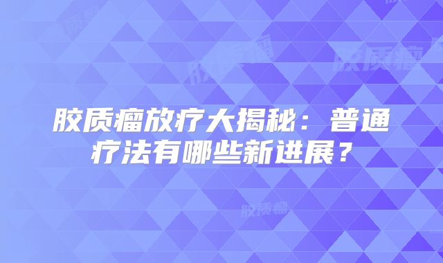 胶质瘤放疗大揭秘：普通疗法有哪些新进展？