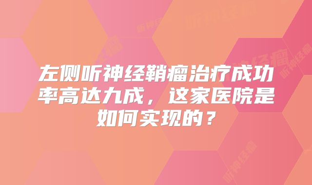 左侧听神经鞘瘤治疗成功率高达九成，这家医院是如何实现的？