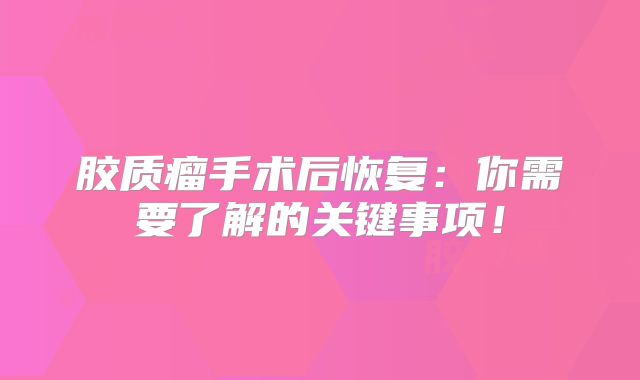 胶质瘤手术后恢复：你需要了解的关键事项！