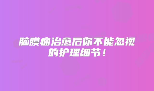 脑膜瘤治愈后你不能忽视的护理细节！