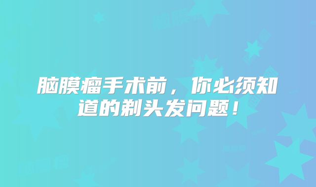 脑膜瘤手术前，你必须知道的剃头发问题！