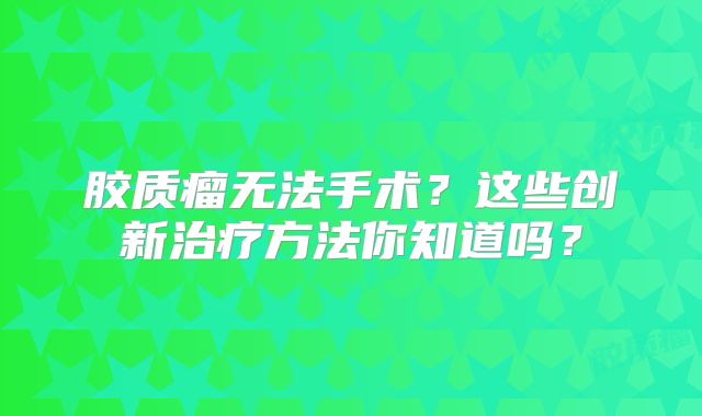 胶质瘤无法手术？这些创新治疗方法你知道吗？