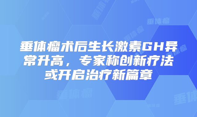 垂体瘤术后生长激素GH异常升高，专家称创新疗法或开启治疗新篇章