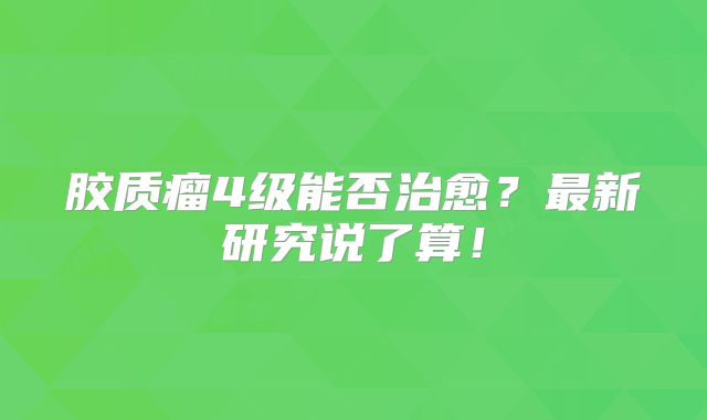 胶质瘤4级能否治愈？最新研究说了算！