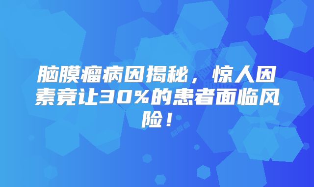 脑膜瘤病因揭秘，惊人因素竟让30%的患者面临风险！