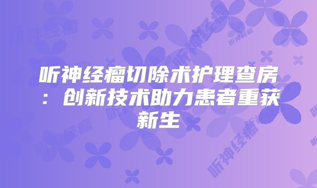 听神经瘤切除术护理查房：创新技术助力患者重获新生