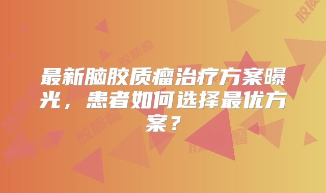 最新脑胶质瘤治疗方案曝光，患者如何选择最优方案？
