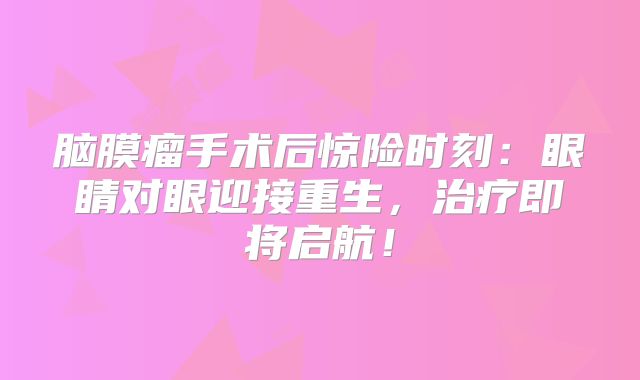 脑膜瘤手术后惊险时刻：眼睛对眼迎接重生，治疗即将启航！