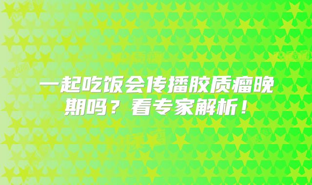 一起吃饭会传播胶质瘤晚期吗？看专家解析！