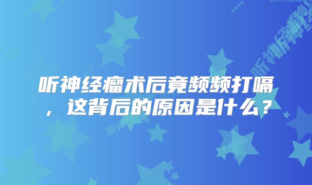 听神经瘤术后竟频频打嗝，这背后的原因是什么？