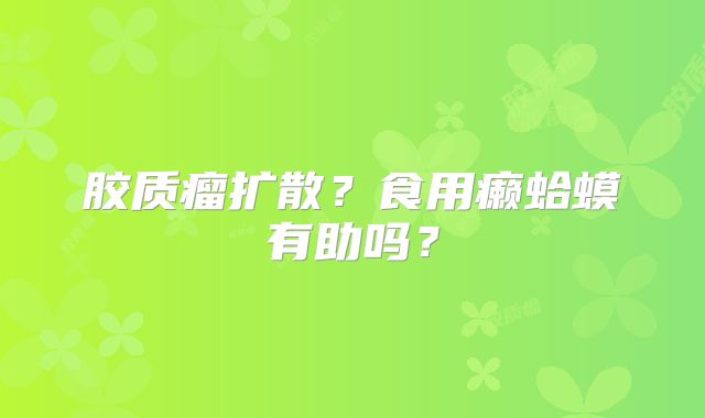 胶质瘤扩散？食用癞蛤蟆有助吗？