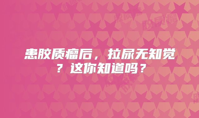 患胶质瘤后，拉尿无知觉？这你知道吗？