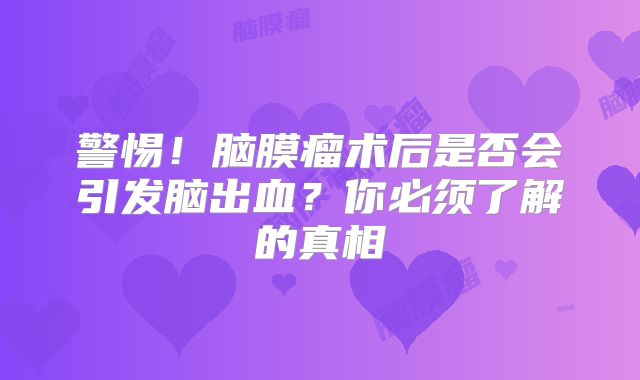 警惕！脑膜瘤术后是否会引发脑出血？你必须了解的真相
