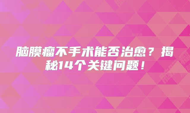 脑膜瘤不手术能否治愈？揭秘14个关键问题！