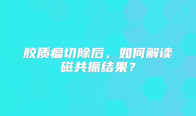 胶质瘤切除后，如何解读磁共振结果？
