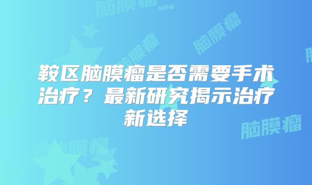 鞍区脑膜瘤是否需要手术治疗？最新研究揭示治疗新选择