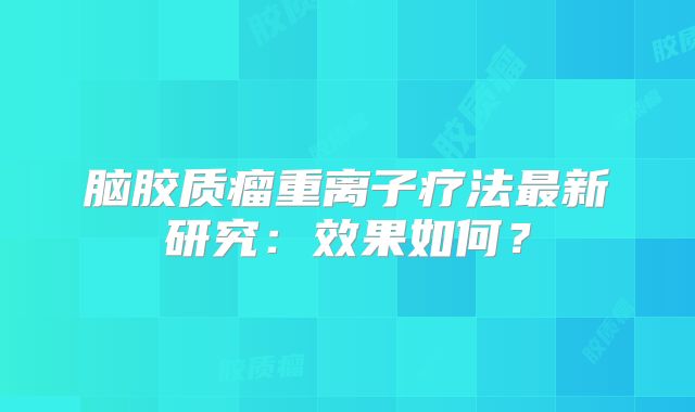 脑胶质瘤重离子疗法最新研究：效果如何？