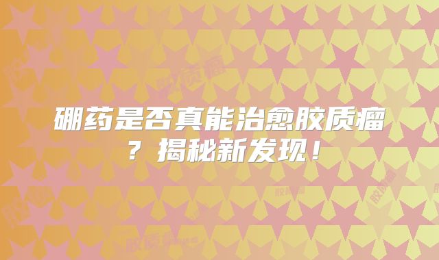 硼药是否真能治愈胶质瘤？揭秘新发现！