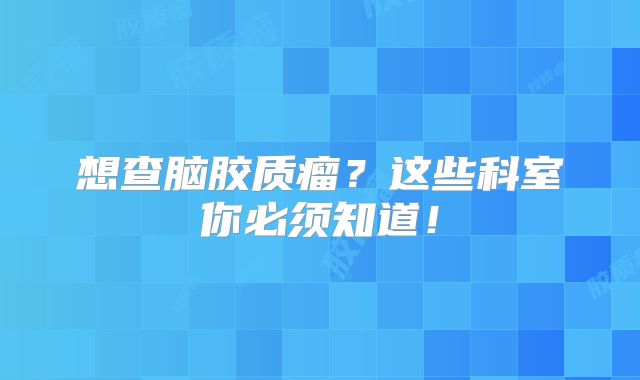 想查脑胶质瘤？这些科室你必须知道！