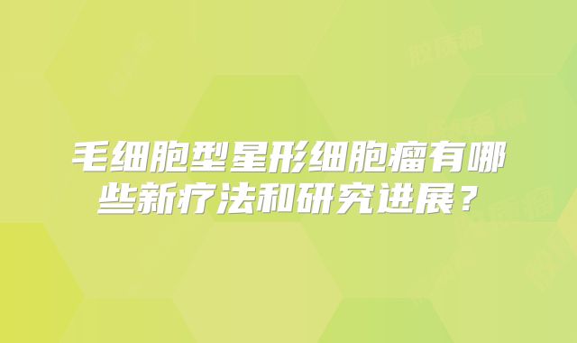 毛细胞型星形细胞瘤有哪些新疗法和研究进展？