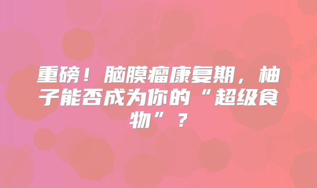 重磅！脑膜瘤康复期，柚子能否成为你的“超级食物”？