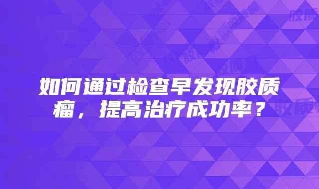 如何通过检查早发现胶质瘤，提高治疗成功率？