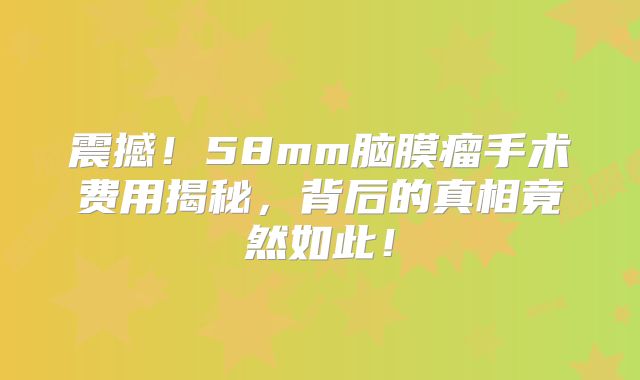 震撼！58mm脑膜瘤手术费用揭秘，背后的真相竟然如此！