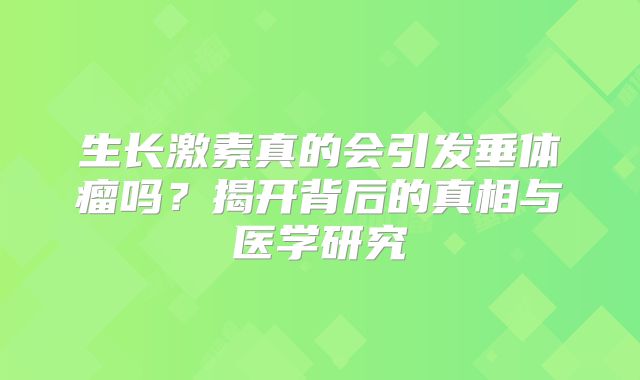 生长激素真的会引发垂体瘤吗？揭开背后的真相与医学研究