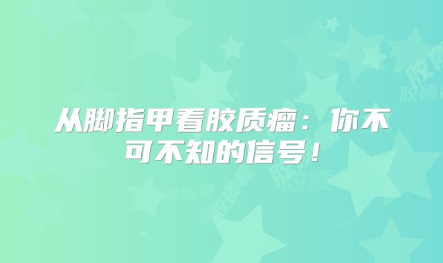 从脚指甲看胶质瘤：你不可不知的信号！