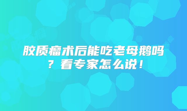 胶质瘤术后能吃老母鹅吗？看专家怎么说！