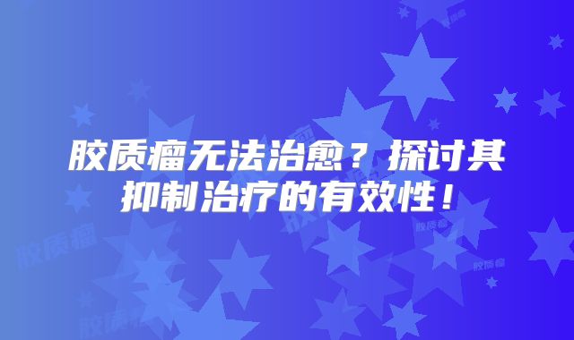 胶质瘤无法治愈？探讨其抑制治疗的有效性！