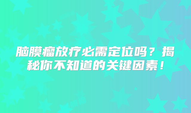 脑膜瘤放疗必需定位吗？揭秘你不知道的关键因素！