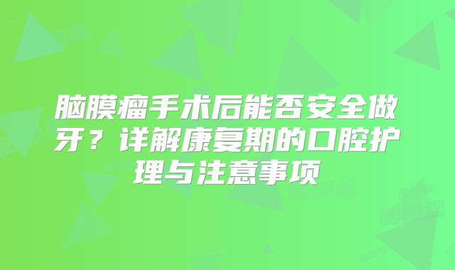 脑膜瘤手术后能否安全做牙？详解康复期的口腔护理与注意事项