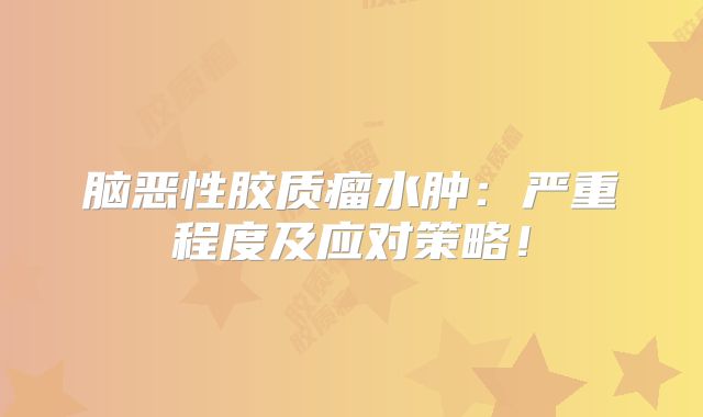 脑恶性胶质瘤水肿：严重程度及应对策略！