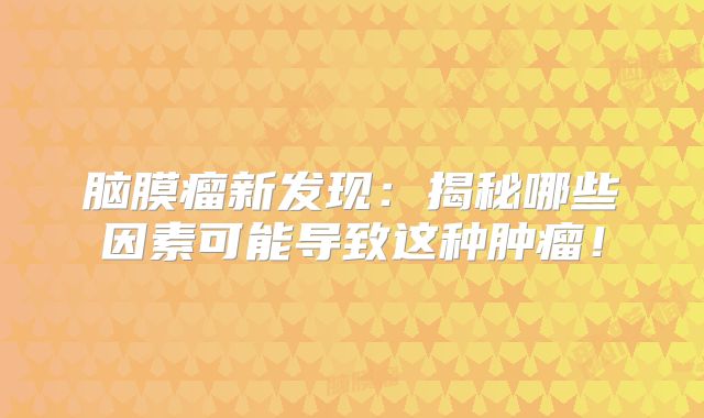 脑膜瘤新发现：揭秘哪些因素可能导致这种肿瘤！