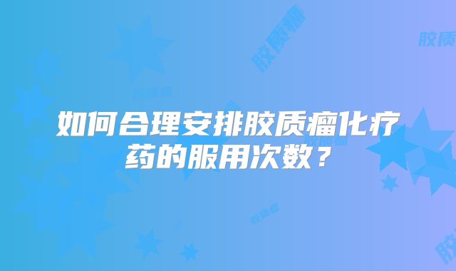 如何合理安排胶质瘤化疗药的服用次数？