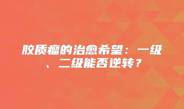 胶质瘤的治愈希望：一级、二级能否逆转？