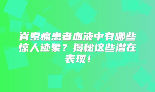 脊索瘤患者血液中有哪些惊人迹象？揭秘这些潜在表现！