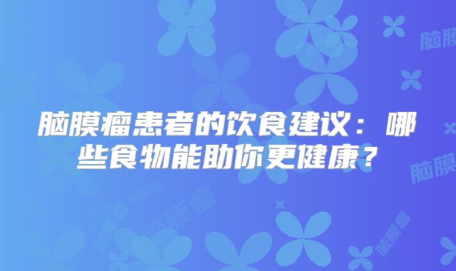 脑膜瘤患者的饮食建议：哪些食物能助你更健康？