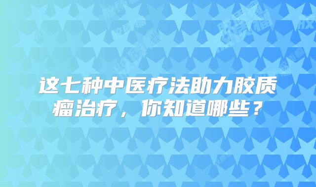 这七种中医疗法助力胶质瘤治疗，你知道哪些？