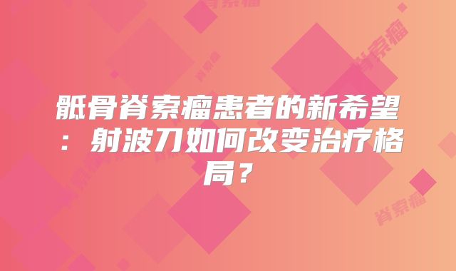 骶骨脊索瘤患者的新希望：射波刀如何改变治疗格局？
