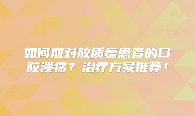 如何应对胶质瘤患者的口腔溃疡？治疗方案推荐！