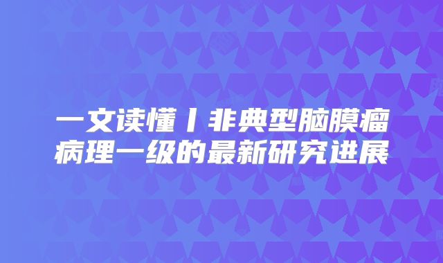 一文读懂丨非典型脑膜瘤病理一级的最新研究进展