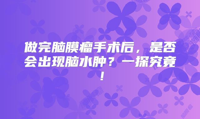 做完脑膜瘤手术后，是否会出现脑水肿？一探究竟！