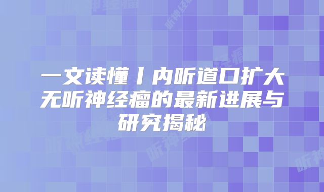 一文读懂丨内听道口扩大无听神经瘤的最新进展与研究揭秘