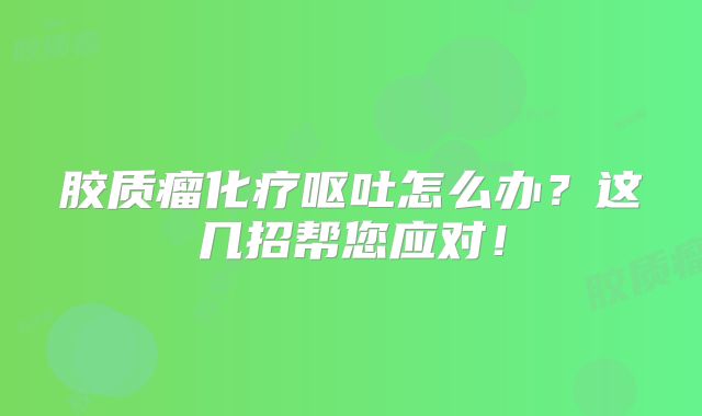 胶质瘤化疗呕吐怎么办？这几招帮您应对！