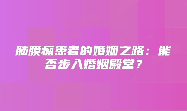 脑膜瘤患者的婚姻之路：能否步入婚姻殿堂？