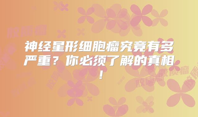 神经星形细胞瘤究竟有多严重？你必须了解的真相！