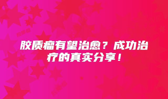 胶质瘤有望治愈？成功治疗的真实分享！